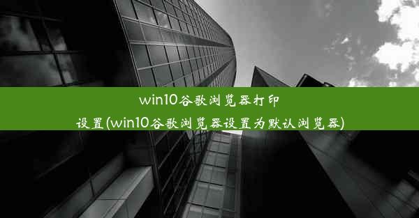 win10谷歌浏览器打印设置(win10谷歌浏览器设置为默认浏览器)