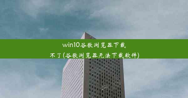 win10谷歌浏览器下载不了(谷歌浏览器无法下载软件)