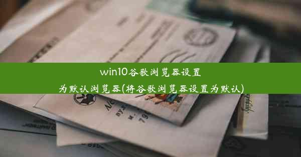 win10谷歌浏览器设置为默认浏览器(将谷歌浏览器设置为默认)