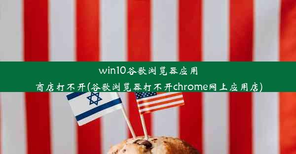 win10谷歌浏览器应用商店打不开(谷歌浏览器打不开chrome网上应用店)