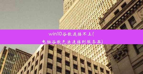 win10谷歌连接不上(电脑谷歌无法连接到服务器)