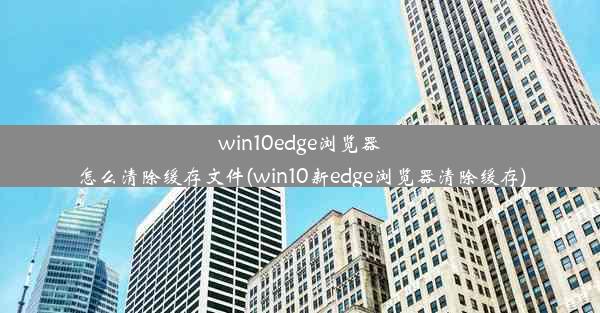 win10edge浏览器怎么清除缓存文件(win10新edge浏览器清除缓存)