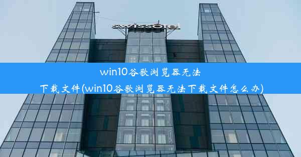 win10谷歌浏览器无法下载文件(win10谷歌浏览器无法下载文件怎么办)