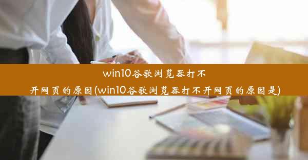 win10谷歌浏览器打不开网页的原因(win10谷歌浏览器打不开网页的原因是)