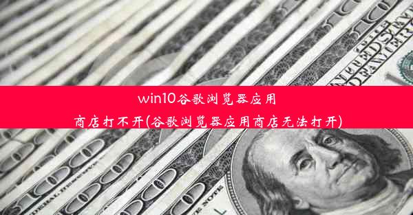 win10谷歌浏览器应用商店打不开(谷歌浏览器应用商店无法打开)