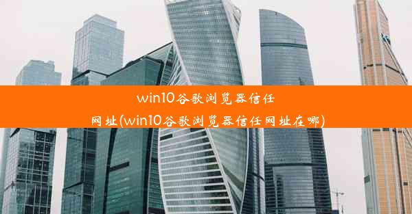 win10谷歌浏览器信任网址(win10谷歌浏览器信任网址在哪)