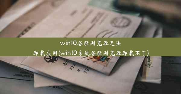 win10谷歌浏览器无法卸载应用(win10系统谷歌浏览器卸载不了)