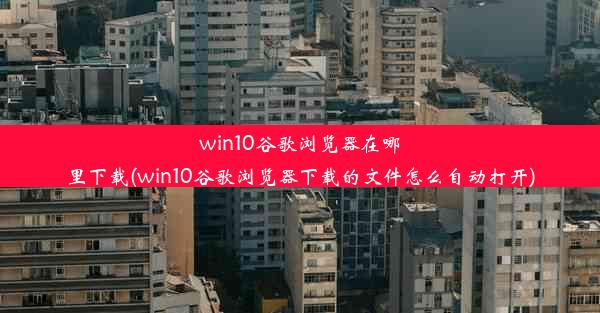 win10谷歌浏览器在哪里下载(win10谷歌浏览器下载的文件怎么自动打开)