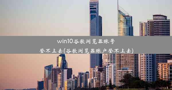 win10谷歌浏览器账号登不上去(谷歌浏览器账户登不上去)