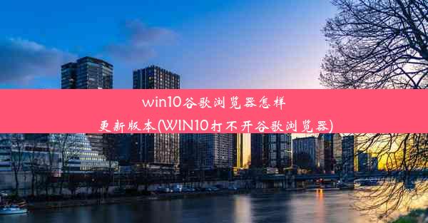 win10谷歌浏览器怎样更新版本(WIN10打不开谷歌浏览器)