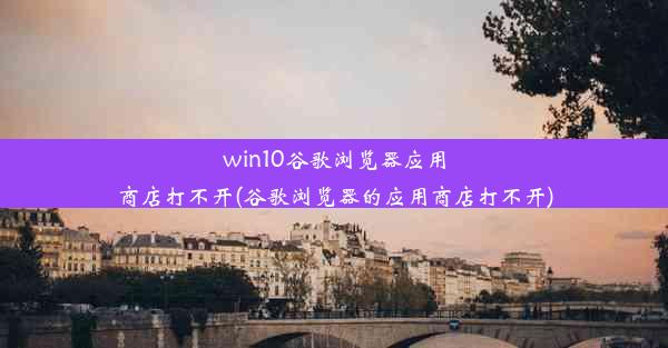 win10谷歌浏览器应用商店打不开(谷歌浏览器的应用商店打不开)