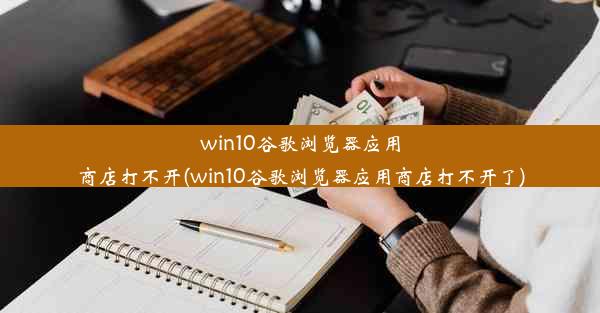 win10谷歌浏览器应用商店打不开(win10谷歌浏览器应用商店打不开了)