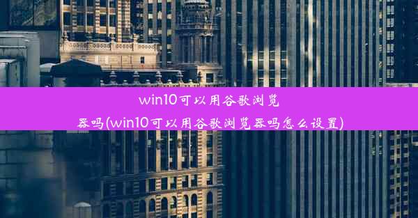 win10可以用谷歌浏览器吗(win10可以用谷歌浏览器吗怎么设置)