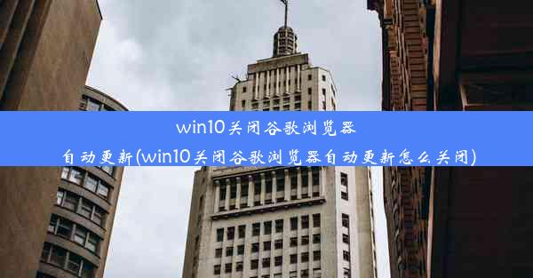 win10关闭谷歌浏览器自动更新(win10关闭谷歌浏览器自动更新怎么关闭)