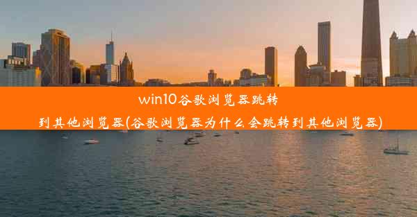 win10谷歌浏览器跳转到其他浏览器(谷歌浏览器为什么会跳转到其他浏览器)