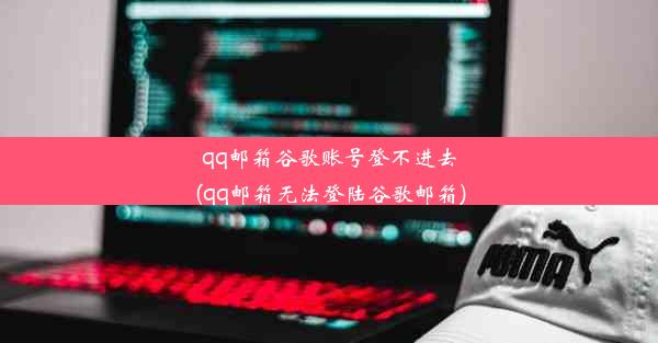 qq邮箱谷歌账号登不进去(qq邮箱无法登陆谷歌邮箱)