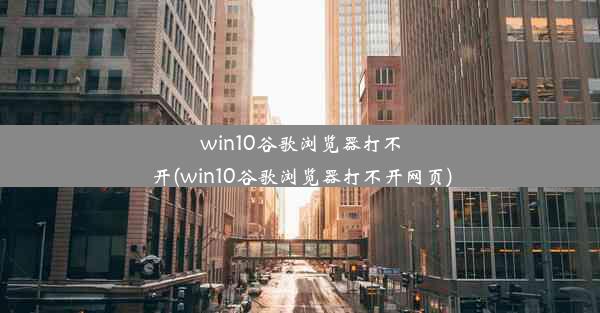 win10谷歌浏览器打不开(win10谷歌浏览器打不开网页)