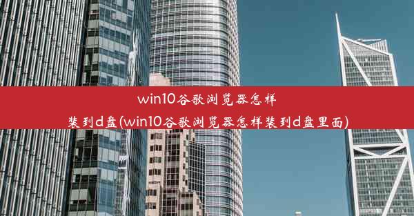 win10谷歌浏览器怎样装到d盘(win10谷歌浏览器怎样装到d盘里面)