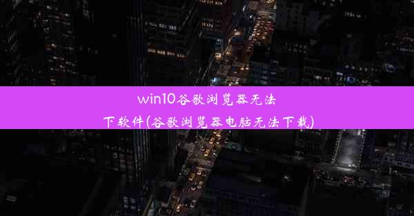 win10谷歌浏览器无法下软件(谷歌浏览器电脑无法下载)