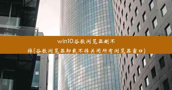 win10谷歌浏览器删不掉(谷歌浏览器卸载不掉关闭所有浏览器窗口)