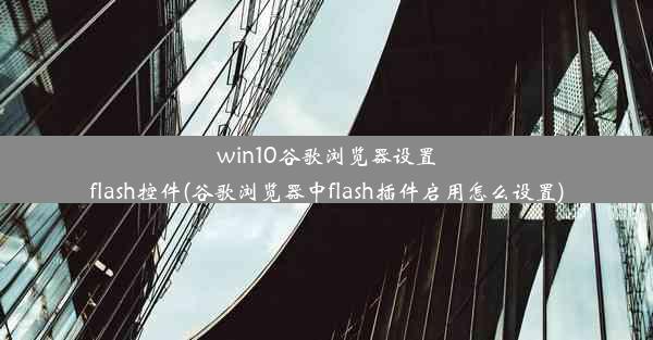 win10谷歌浏览器设置flash控件(谷歌浏览器中flash插件启用怎么设置)