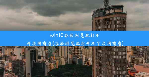 win10谷歌浏览器打不开应用商店(谷歌浏览器打开不了应用商店)