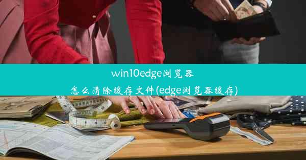 win10edge浏览器怎么清除缓存文件(edge浏览器缓存)