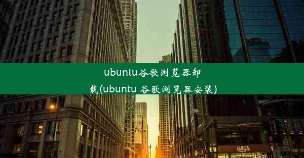 ubuntu谷歌浏览器卸载(ubuntu 谷歌浏览器安装)