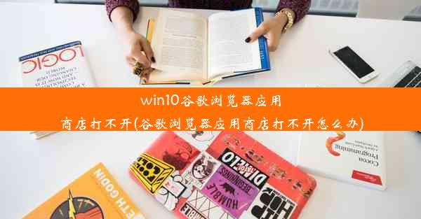 win10谷歌浏览器应用商店打不开(谷歌浏览器应用商店打不开怎么办)