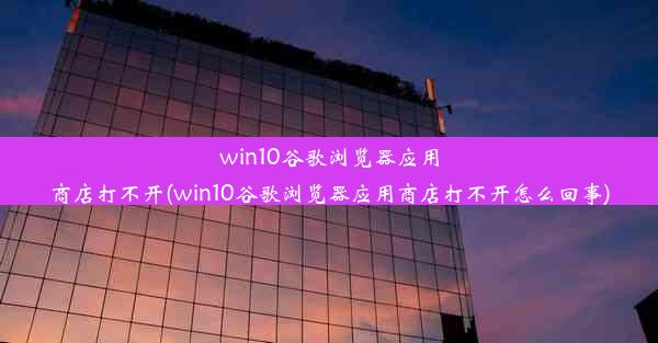 win10谷歌浏览器应用商店打不开(win10谷歌浏览器应用商店打不开怎么回事)