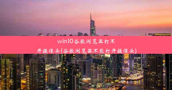 win10谷歌浏览器打不开摄像头(谷歌浏览器不能打开摄像头)