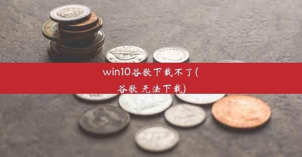 win10谷歌下载不了(谷歌 无法下载)