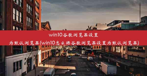 win10谷歌浏览器设置为默认浏览器(win10怎么将谷歌浏览器设置为默认浏览器)