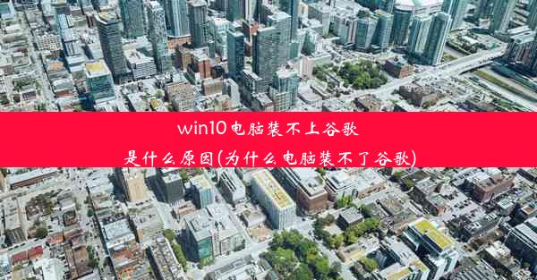 win10电脑装不上谷歌是什么原因(为什么电脑装不了谷歌)