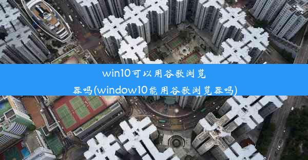 win10可以用谷歌浏览器吗(window10能用谷歌浏览器吗)