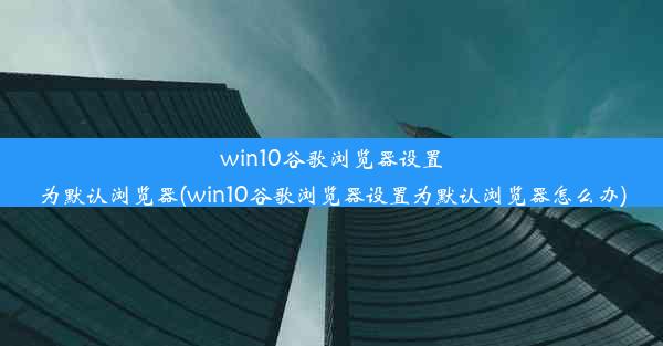 win10谷歌浏览器设置为默认浏览器(win10谷歌浏览器设置为默认浏览器怎么办)