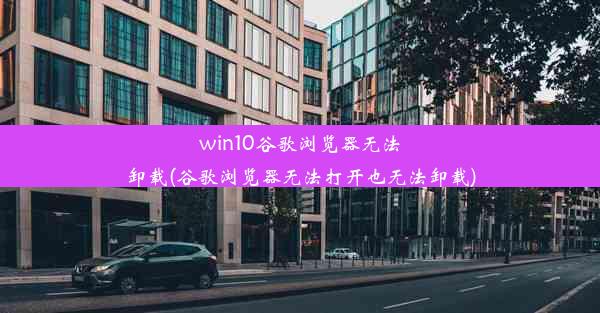 win10谷歌浏览器无法卸载(谷歌浏览器无法打开也无法卸载)