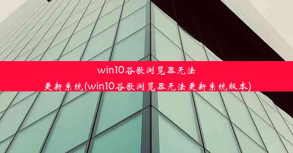 win10谷歌浏览器无法更新系统(win10谷歌浏览器无法更新系统版本)