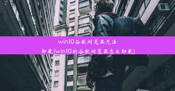 win10谷歌浏览器无法卸载(win10的谷歌浏览器怎么卸载)