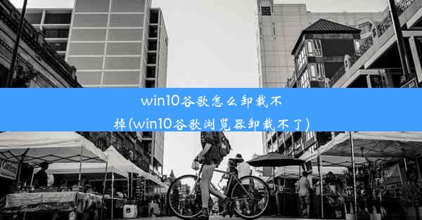 win10谷歌怎么卸载不掉(win10谷歌浏览器卸载不了)