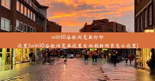 win10谷歌浏览器打印设置(win10谷歌浏览器设置自动刷新网页怎么设置)