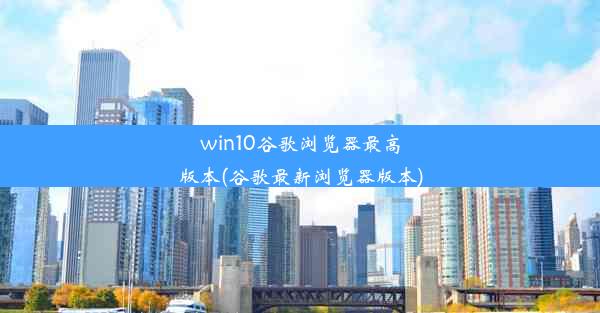 win10谷歌浏览器最高版本(谷歌最新浏览器版本)