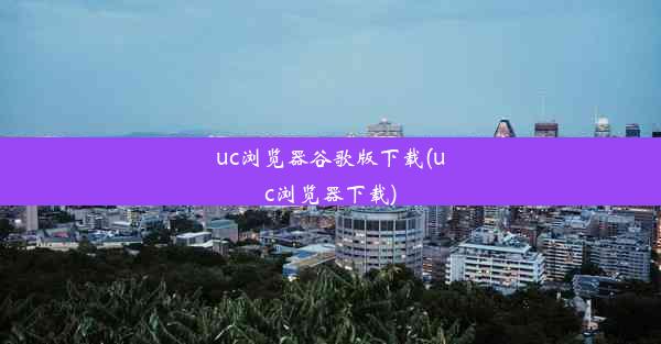 uc浏览器谷歌版下载(uc浏览器下载)