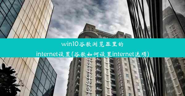 win10谷歌浏览器里的internet设置(谷歌如何设置internet选项)