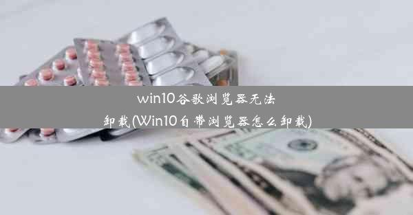 win10谷歌浏览器无法卸载(Win10自带浏览器怎么卸载)