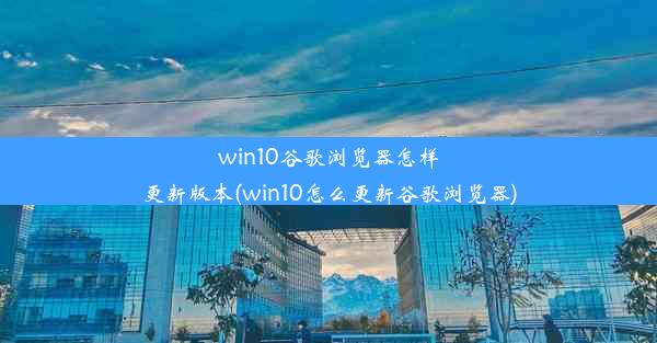 win10谷歌浏览器怎样更新版本(win10怎么更新谷歌浏览器)