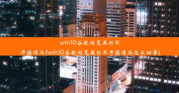 win10谷歌浏览器打不开摄像头(win10谷歌浏览器打不开摄像头怎么回事)