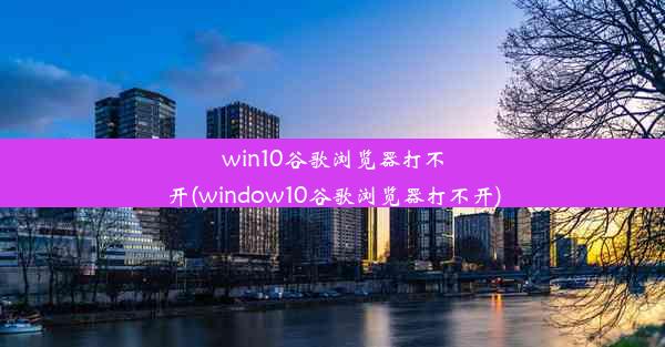 win10谷歌浏览器打不开(window10谷歌浏览器打不开)