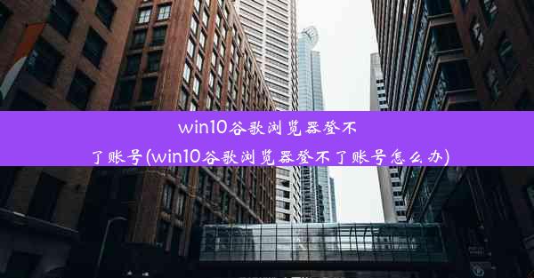 win10谷歌浏览器登不了账号(win10谷歌浏览器登不了账号怎么办)