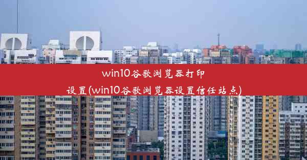 win10谷歌浏览器打印设置(win10谷歌浏览器设置信任站点)